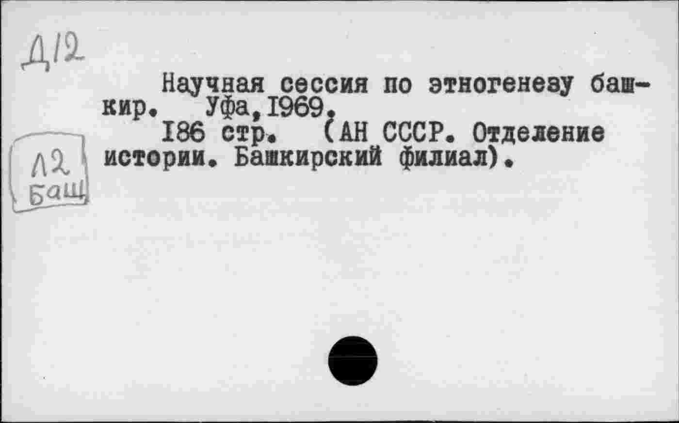 ﻿Д/і
Научная сессия по этногенезу башкир. Уфа,1969.
186 стр. (АН СССР. Отделение
' истории. Башкирский филиал).